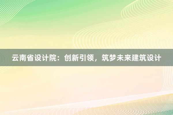 云南省设计院：创新引领，筑梦未来建筑设计