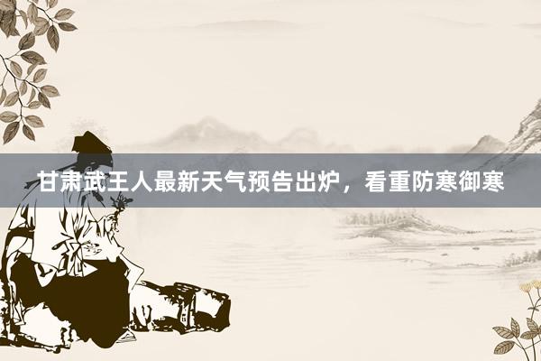 甘肃武王人最新天气预告出炉，看重防寒御寒